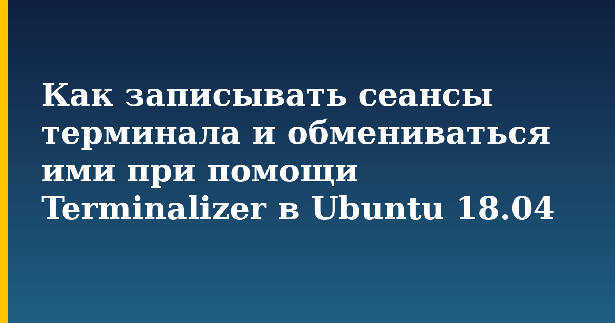 Как записывать сеансы терминала и обмениваться ими при помощи Terminalizer в Ubuntu 18.04