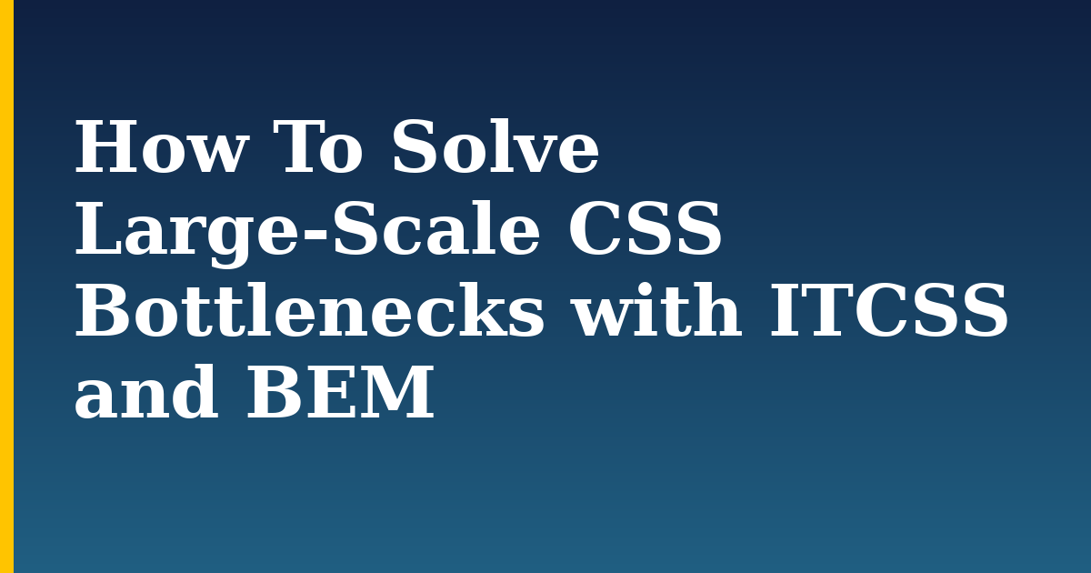 How To Solve Large-Scale CSS Bottlenecks with ITCSS and BEM