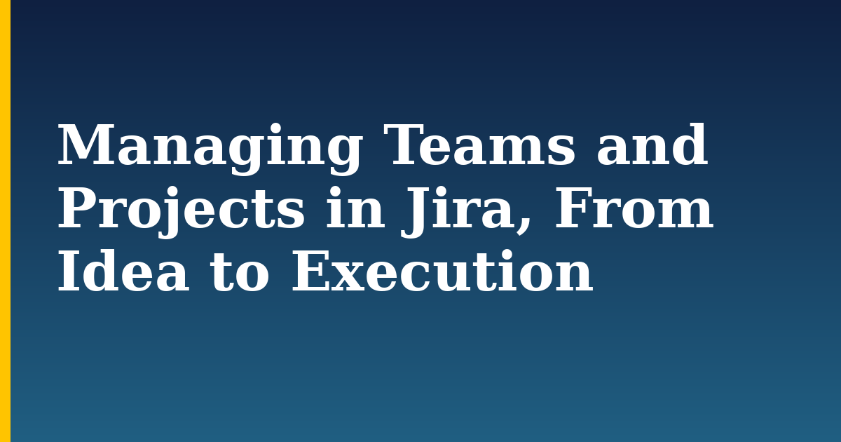 Managing Teams and Projects in Jira, From Idea to Execution